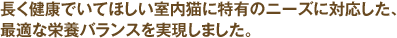 長く健康でいてほしい室内猫に特有のニーズに対応した、最適な栄養バランスを実現しました。